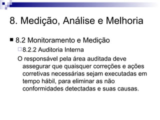 8. Medição, Análise e Melhoria 8.2 Monitoramento e Medição 8.2.2 Auditoria Interna O responsável pela área auditada deve assegurar que quaisquer correções e ações corretivas necessárias sejam executadas em tempo hábil, para eliminar as não conformidades detectadas e suas causas. 