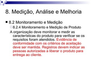 8. Medição, Análise e Melhoria 8.2 Monitoramento e Medição 8.2.4 Monitoramento e Medição de Produto A organização deve monitorar e medir as características do produto para verificar se os requisitos foram atendidos.  Evidência de conformidade com os critérios de aceitação deve ser mantida. Registros devem indicar as pessoas autorizadas a liberar o produto para entrega ao cliente. 