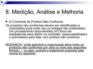 8. Medição, Análise e Melhoria 8.3 Controle de Produto Não Conforme Os produtos não conformes devem ser identificados e controlados para evitar seu ou entrega não pretendidos. Um  procedimento documentado (4º)  deve ser estabelecido para definir os controles, responsabilidades e autoridades para lidar com produto não conforme. MUDANÇA! “onde aplicável a organização deve tratar os produtos não conformes por uma ou mais das seguintes formas...”, ou seja, quando o tratamento proposto pela norma for aplicável. 