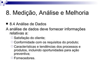 8. Medição, Análise e Melhoria 8.4 Análise de Dados A análise de dados deve fornecer informações relativas a: Satisfação do cliente; Conformidade com os requisitos do produto; Características e tendências dos processos e produtos, incluindo oportunidades para ação preventiva; Fornecedores. 