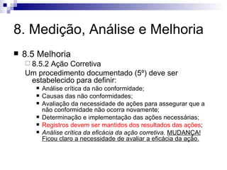 8. Medição, Análise e Melhoria 8.5 Melhoria 8.5.2 Ação Corretiva Um  procedimento documentado (5º)  deve ser estabelecido para definir: Análise crítica da não conformidade; Causas das não conformidades; Avaliação da necessidade de ações para assegurar que a não conformidade não ocorra novamente; Determinação e implementação das ações necessárias; Registros devem ser mantidos dos resultados das ações ; Análise crítica da eficácia da ação corretiva.   MUDANÇA! Ficou claro a necessidade de avaliar a eficácia da ação. 