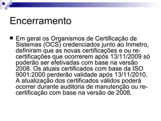 Encerramento Em geral os Organismos de Certificação de Sistemas (OCS) credenciados junto ao Inmetro, definiram que as novas certificações e ou re-certificações que ocorrerem após 13/11/2009 só poderão ser efetivadas com base na versão 2008. Os atuais certificados com base da ISO 9001:2000 perderão validade após 13/11/2010. A atualização dos certificados válidos poderá ocorrer durante auditoria de manutenção ou re-certificação com base na versão de 2008. 