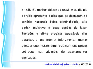 Brasília é a melhor cidade do Brasil. A qualidade de vida apresenta dados que se destacam no cenário nacional: baixa criminalidade, alto poder aquisitivo e boas opções de lazer. Também o clima propicia agradáveis dias durantes o ano inteiro. Infelizmente, muitas pessoas que moram aqui reclamam dos preços cobrados nos aluguéis de apartamentos apertados. [email_address]  - 81578991 