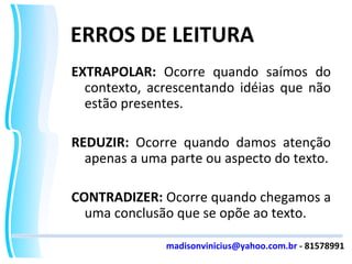 ERROS DE LEITURA EXTRAPOLAR:  Ocorre quando saímos do contexto, acrescentando idéias que não estão presentes. REDUZIR:  Ocorre quando damos atenção apenas a uma parte ou aspecto do texto. CONTRADIZER:  Ocorre quando chegamos a uma conclusão que se opõe ao texto. [email_address]  - 81578991 