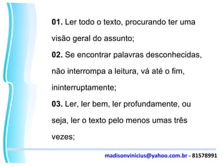 01.  Ler todo o texto, procurando ter uma visão geral do assunto; 02.  Se encontrar palavras desconhecidas, não interrompa a leitura, vá até o fim, ininterruptamente; 03.  Ler, ler bem, ler profundamente, ou seja, ler o texto pelo menos umas três vezes; [email_address]  - 81578991 