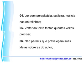 04.  Ler com perspicácia, sutileza, malícia nas entrelinhas; 05.  Voltar ao texto tantas quantas vezes precisar; 06.  Não permitir que prevaleçam suas ideias sobre as do autor; [email_address]  - 81578991 