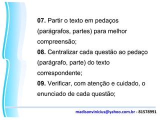 07.  Partir o texto em pedaços (parágrafos, partes) para melhor compreensão; 08.  Centralizar cada questão ao pedaço (parágrafo, parte) do texto correspondente; 09.  Verificar, com atenção e cuidado, o enunciado de cada questão; [email_address]  - 81578991 