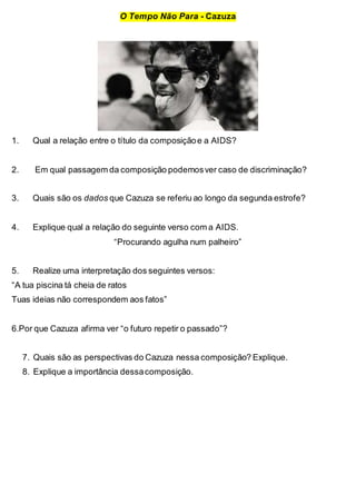 O Tempo Não Para - Cazuza
1. Qual a relação entre o título da composiçãoe a AIDS?
2. Em qual passagem da composição podemosver caso de discriminação?
3. Quais são os dados que Cazuza se referiu ao longo da segunda estrofe?
4. Explique qual a relação do seguinte verso com a AIDS.
“Procurando agulha num palheiro”
5. Realize uma interpretação dos seguintes versos:
“A tua piscina tá cheia de ratos
Tuas ideias não correspondem aos fatos”
6.Por que Cazuza afirma ver “o futuro repetir o passado”?
7. Quais são as perspectivas do Cazuza nessa composição? Explique.
8. Explique a importância dessacomposição.
 
