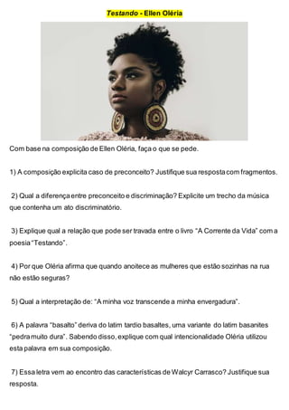 Testando - Ellen Oléria
Com base na composição de Ellen Oléria, faça o que se pede.
1) A composição explicita caso de preconceito? Justifique sua respostacom fragmentos.
2) Qual a diferençaentre preconceito e discriminação? Explicite um trecho da música
que contenha um ato discriminatório.
3) Explique qual a relação que pode ser travada entre o livro “A Corrente da Vida” com a
poesia“Testando”.
4) Por que Oléria afirma que quando anoitece as mulheres que estão sozinhas na rua
não estão seguras?
5) Qual a interpretação de: “A minha voz transcende a minha envergadura”.
6) A palavra “basalto” deriva do latim tardio basaltes, uma variante do latim basanites
“pedramuito dura”. Sabendo disso,explique com qual intencionalidade Oléria utilizou
esta palavra em sua composição.
7) Essa letra vem ao encontro das características de Walcyr Carrasco? Justifique sua
resposta.
 