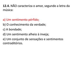 12.4. NÃO caracteriza o amor, segundo a letra da
música:
a) Um sentimento pérfido;
b) O conhecimento da verdade;
c) A bondade;
d) Um sentimento alheio à inveja;
e) Um conjunto de sensações e sentimentos
contraditórios.
 