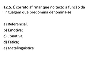 12.5. É correto afirmar que no texto a função da
linguagem que predomina denomina-se:
a) Referencial;
b) Emotiva;
c) Conativa;
d) Fática;
e) Metalinguística.
 