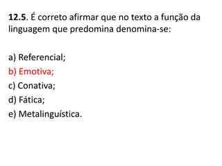 12.5. É correto afirmar que no texto a função da
linguagem que predomina denomina-se:
a) Referencial;
b) Emotiva;
c) Conativa;
d) Fática;
e) Metalinguística.
 