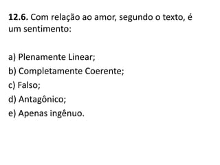 12.6. Com relação ao amor, segundo o texto, é
um sentimento:
a) Plenamente Linear;
b) Completamente Coerente;
c) Falso;
d) Antagônico;
e) Apenas ingênuo.
 