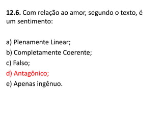12.6. Com relação ao amor, segundo o texto, é
um sentimento:
a) Plenamente Linear;
b) Completamente Coerente;
c) Falso;
d) Antagônico;
e) Apenas ingênuo.
 