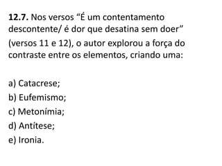 12.7. Nos versos “É um contentamento
descontente/ é dor que desatina sem doer”
(versos 11 e 12), o autor explorou a força do
contraste entre os elementos, criando uma:
a) Catacrese;
b) Eufemismo;
c) Metonímia;
d) Antítese;
e) Ironia.
 