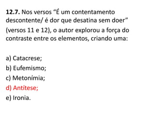12.7. Nos versos “É um contentamento
descontente/ é dor que desatina sem doer”
(versos 11 e 12), o autor explorou a força do
contraste entre os elementos, criando uma:
a) Catacrese;
b) Eufemismo;
c) Metonímia;
d) Antítese;
e) Ironia.
 