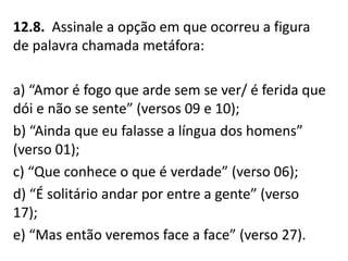 12.8. Assinale a opção em que ocorreu a figura
de palavra chamada metáfora:
a) “Amor é fogo que arde sem se ver/ é ferida que
dói e não se sente” (versos 09 e 10);
b) “Ainda que eu falasse a língua dos homens”
(verso 01);
c) “Que conhece o que é verdade” (verso 06);
d) “É solitário andar por entre a gente” (verso
17);
e) “Mas então veremos face a face” (verso 27).
 