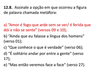 12.8. Assinale a opção em que ocorreu a figura
de palavra chamada metáfora:
a) “Amor é fogo que arde sem se ver/ é ferida que
dói e não se sente” (versos 09 e 10);
b) “Ainda que eu falasse a língua dos homens”
(verso 01);
c) “Que conhece o que é verdade” (verso 06);
d) “É solitário andar por entre a gente” (verso
17);
e) “Mas então veremos face a face” (verso 27).
 