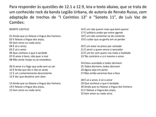 Para responder às questões de 12.1 a 12.9, leia o texto abaixo, que se trata de
um conhecido rock da banda Legião Urbana, de autoria de Renato Russo, com
adaptação de trechos de “I Coríntios 13” e “Soneto 11”, de Luís Vaz de
Camões:
MONTE CASTELO
01 Ainda que eu falasse a língua dos homens.
02 E falasse a língua dos anjos,
03 Sem amor eu nada seria.
04 É só o amor,
05 É só o amor
06 Que conhece o que é verdade
07 O amor é bom, não quer o mal
08 Não sente inveja ou se envaidece.
09 O amor é o fogo que arde sem se ver
10 É ferida que dói e não se sente
11 É um contentamento descontente
12 É dor que desatina sem doer.
13 Ainda que eu falasse a língua dos homens
14 E falasse a língua dos anjos,
15 Sem amor eu nada seria.
16 É um não querer mais que bem querer
17 É solitário andar por entre agente
18 É um não contentar-se de contente
19 É cuidar que se ganha em se perder
20 É um estar-se preso por vontade
21 É servir a quem vence o vencedor
22 É um ter com quem nos mata a lealdade
23 Tão contrário a si é mesmo o amor.
24 Estou acordado e todos dormem
25 Todos dormem, todos dormem
26 Agora vejo em parte
27 Mas então veremos face a face
28 É só o amor, é só o amor
29 Que conhece o que é verdade.
30 Ainda que eu falasse a língua dos homens
31 E falasse a língua dos anjos,
32 Sem amor eu nada seria.
 