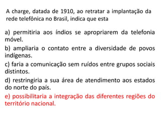 A charge, datada de 1910, ao retratar a implantação da
rede telefônica no Brasil, indica que esta
a) permitiria aos índios se apropriarem da telefonia
móvel.
b) ampliaria o contato entre a diversidade de povos
indígenas.
c) faria a comunicação sem ruídos entre grupos sociais
distintos.
d) restringiria a sua área de atendimento aos estados
do norte do país.
e) possibilitaria a integração das diferentes regiões do
território nacional.
 
