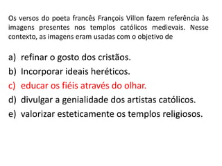 Os versos do poeta francês François Villon fazem referência às
imagens presentes nos templos católicos medievais. Nesse
contexto, as imagens eram usadas com o objetivo de
a) refinar o gosto dos cristãos.
b) Incorporar ideais heréticos.
c) educar os fiéis através do olhar.
d) divulgar a genialidade dos artistas católicos.
e) valorizar esteticamente os templos religiosos.
 