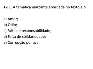 12.1. A temática marcante abordada no texto é o
a) Amor;
b) Ódio;
c) Falta de responsabilidade;
d) Falta de solidariedade;
e) Corrupção política.
 