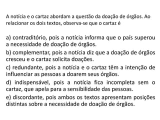A notícia e o cartaz abordam a questão da doação de órgãos. Ao
relacionar os dois textos, observa-se que o cartaz é
a) contraditório, pois a notícia informa que o país superou
a necessidade de doação de órgãos.
b) complementar, pois a notícia diz que a doação de órgãos
cresceu e o cartaz solicita doações.
c) redundante, pois a notícia e o cartaz têm a intenção de
influenciar as pessoas a doarem seus órgãos.
d) indispensável, pois a notícia fica incompleta sem o
cartaz, que apela para a sensibilidade das pessoas.
e) discordante, pois ambos os textos apresentam posições
distintas sobre a necessidade de doação de órgãos.
 