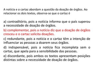 A notícia e o cartaz abordam a questão da doação de órgãos. Ao
relacionar os dois textos, observa-se que o cartaz é
a) contraditório, pois a notícia informa que o país superou
a necessidade de doação de órgãos.
b) complementar, pois a notícia diz que a doação de órgãos
cresceu e o cartaz solicita doações.
c) redundante, pois a notícia e o cartaz têm a intenção de
influenciar as pessoas a doarem seus órgãos.
d) indispensável, pois a notícia fica incompleta sem o
cartaz, que apela para a sensibilidade das pessoas.
e) discordante, pois ambos os textos apresentam posições
distintas sobre a necessidade de doação de órgãos.
 