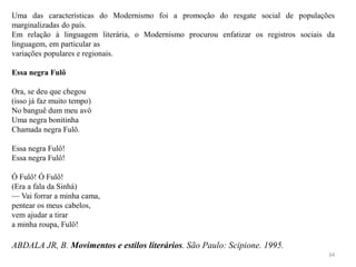 34
Uma das características do Modernismo foi a promoção do resgate social de populações
marginalizadas do país.
Em relação à linguagem literária, o Modernismo procurou enfatizar os registros sociais da
linguagem, em particular as
variações populares e regionais.
Essa negra Fulô
Ora, se deu que chegou
(isso já faz muito tempo)
No banguê dum meu avô
Uma negra bonitinha
Chamada negra Fulô.
Essa negra Fulô!
Essa negra Fulô!
Ó Fulô! Ó Fulô!
(Era a fala da Sinhá)
— Vai forrar a minha cama,
pentear os meus cabelos,
vem ajudar a tirar
a minha roupa, Fulô!
ABDALA JR, B. Movimentos e estilos literários. São Paulo: Scipione. 1995.
 