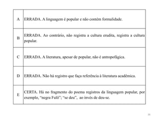 36
A ERRADA. A linguagem é popular e não contém formalidade.
B
ERRADA. Ao contrário, não registra a cultura erudita, registra a cultura
popular.
C ERRADA. A literatura, apesar de popular, não é antropofágica.
D ERRADA. Não há registro que faça referência à literatura acadêmica.
E
CERTA. Há no fragmento do poema registros da linguagem popular, por
exemplo, “negra Fulô”; “se deu”, ao invés de deu-se.
 