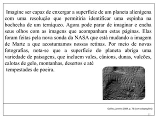 37
Imagine ser capaz de enxergar a superfície de um planeta alienígena
com uma resolução que permitiria identificar uma espinha na
bochecha de um terráqueo. Agora pode parar de imaginar e encha
seus olhos com as imagens que acompanham estas páginas. Elas
foram feitas pela nova sonda da NASA que está mudando a imagem
de Marte a que acostumamos nossas retinas. Por meio de novas
fotografias, nota-se que a superfície do planeta abriga uma
variedade de paisagens, que incluem vales, cânions, dunas, vulcões,
calotas de gelo, montanhas, desertos e até
tempestades de poeira.
Galileu, janeiro 2009, p. 73 (com adaptações)
 