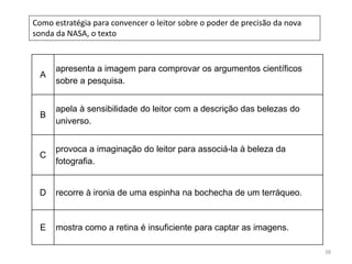 38
Como estratégia para convencer o leitor sobre o poder de precisão da nova
sonda da NASA, o texto
A
apresenta a imagem para comprovar os argumentos científicos
sobre a pesquisa.
B
apela à sensibilidade do leitor com a descrição das belezas do
universo.
C
provoca a imaginação do leitor para associá-la à beleza da
fotografia.
D recorre à ironia de uma espinha na bochecha de um terráqueo.
E mostra como a retina é insuficiente para captar as imagens.
 