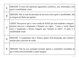 39
A
ERRADO. O texto não apresenta argumentos científicos, mas informações com
apelo à sensibilidade visual.
B
ERRADO. Não se trata de descrição do universo como apelo à sensibilidade. São
as imagens de Marte que apelam.
C
CERTO. Para provar que a “nova sonda da NASA que está mudando a imagem”,
primeiro provoca a imaginação (“Imagine ser capaz....”) para o visual; depois
susta a imaginação e fornece imagens que “enchem os olhos”. O apelo é à
sensibilidade visual.
D
ERRADO. A comparação não é irônica, apenas bem-humorada, para chamar a
atenção para a precisão da sonda.
E ERRADO. Não há essa estratégia racional, apenas o comentário secundário de
que a retina está acostumada a outras imagens.
 