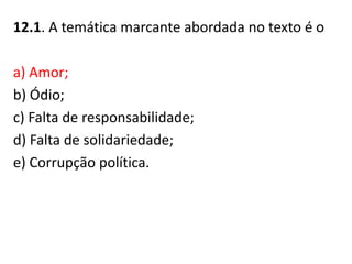 12.1. A temática marcante abordada no texto é o
a) Amor;
b) Ódio;
c) Falta de responsabilidade;
d) Falta de solidariedade;
e) Corrupção política.
 