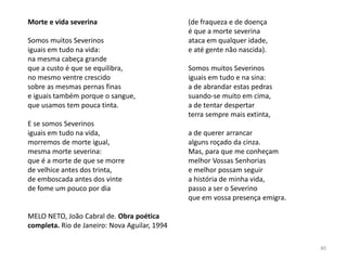 40
Morte e vida severina
Somos muitos Severinos
iguais em tudo na vida:
na mesma cabeça grande
que a custo é que se equilibra,
no mesmo ventre crescido
sobre as mesmas pernas finas
e iguais também porque o sangue,
que usamos tem pouca tinta.
E se somos Severinos
iguais em tudo na vida,
morremos de morte igual,
mesma morte severina:
que é a morte de que se morre
de velhice antes dos trinta,
de emboscada antes dos vinte
de fome um pouco por dia
MELO NETO, João Cabral de. Obra poética
completa. Rio de Janeiro: Nova Aguilar, 1994
(de fraqueza e de doença
é que a morte severina
ataca em qualquer idade,
e até gente não nascida).
Somos muitos Severinos
iguais em tudo e na sina:
a de abrandar estas pedras
suando-se muito em cima,
a de tentar despertar
terra sempre mais extinta,
a de querer arrancar
alguns roçado da cinza.
Mas, para que me conheçam
melhor Vossas Senhorias
e melhor possam seguir
a história de minha vida,
passo a ser o Severino
que em vossa presença emigra.
 