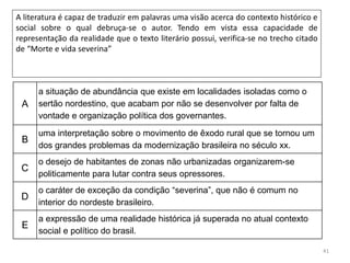 41
A literatura é capaz de traduzir em palavras uma visão acerca do contexto histórico e
social sobre o qual debruça-se o autor. Tendo em vista essa capacidade de
representação da realidade que o texto literário possui, verifica-se no trecho citado
de “Morte e vida severina”
A
a situação de abundância que existe em localidades isoladas como o
sertão nordestino, que acabam por não se desenvolver por falta de
vontade e organização política dos governantes.
B
uma interpretação sobre o movimento de êxodo rural que se tornou um
dos grandes problemas da modernização brasileira no século xx.
C
o desejo de habitantes de zonas não urbanizadas organizarem-se
politicamente para lutar contra seus opressores.
D
o caráter de exceção da condição “severina”, que não é comum no
interior do nordeste brasileiro.
E
a expressão de uma realidade histórica já superada no atual contexto
social e político do brasil.
 