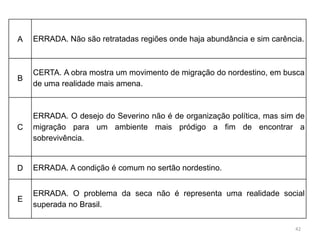 42
A ERRADA. Não são retratadas regiões onde haja abundância e sim carência.
B
CERTA. A obra mostra um movimento de migração do nordestino, em busca
de uma realidade mais amena.
C
ERRADA. O desejo do Severino não é de organização política, mas sim de
migração para um ambiente mais pródigo a fim de encontrar a
sobrevivência.
D ERRADA. A condição é comum no sertão nordestino.
E
ERRADA. O problema da seca não é representa uma realidade social
superada no Brasil.
 