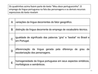 44
Os quadrinhos acima fazem parte do texto “Meu doce portuguesinho”. O
emprego da língua portuguesa na fala das personagens e os demais recursos
expressivos do texto revelam
A variações da língua decorrentes do fator geográfico.
B distinção da língua decorrente do emprego de vocabulário técnico.
C
igualdade de significado das palavras “gira” e “bestial” no Brasil e
em Portugal.
D
diferenciação da língua gerada pela diferença de grau de
escolarização dos personagens.
E
homogeneidade da língua portuguesa em seus aspectos sintáticos,
morfológicos e semânticos.
 