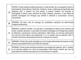45
A
CERTA. O texto evidencia diferenças entre o modo de falar de um português (Victor) e
de brasileiros (Chico Bento e Rosinha). Evidencia, ainda, a diferença de significado das
palavras “gira” e “bestial” nos dois países. A palavra “bestial”, por exemplo, é
empregada no Brasil como sinônimo de brutal, estúpido, grosseiro, o que difere do
sentido empregado em Portugal cujo sentido é atribuído a sensacional, incrível,
maravilhoso.
B
ERRADA. No texto, não há emprego de vocabulário específico de determinada
categoria profissional.
C
ERRADA. A palavra “bestial”, por exemplo, é empregada no Brasil como sinônimo de
brutal, estúpido, grosseiro, o que difere do sentido empregado em Portugal cujo sentido
é atribuído a sensacional, incrível, maravilhoso. Além disso, os recursos expressivos
em torno do Chico Bento nos quadrinhos 2, 3 e 4 revelam que as palavras “gira” e
“bestial” não foram interpretadas conforme a intenção do emissor.
D
ERRADA. O texto não revela variações no uso da língua decorrentes do acesso ou não
acesso à educação formal e aos meios de instrução.
E
ERRADA. O texto revela distinção semântica no emprego das palavras “gira” e “bestial”
e os recursos gráficos em torno da personagem Chico Bento revelam que não há
equivalência semântica das palavras nos dois países em questão.
 