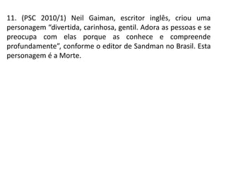 11. (PSC 2010/1) Neil Gaiman, escritor inglês, criou uma
personagem “divertida, carinhosa, gentil. Adora as pessoas e se
preocupa com elas porque as conhece e compreende
profundamente”, conforme o editor de Sandman no Brasil. Esta
personagem é a Morte.
 
