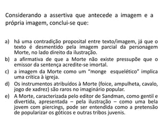 Considerando a assertiva que antecede a imagem e a
própria imagem, conclui-se que:
a) há uma contradição proposital entre texto/imagem, já que o
texto é desmentido pela imagem parcial da personagem
Morte, no lado direito da ilustração.
b) a afirmativa de que a Morte não existe pressupõe que o
emissor da sentença acredite-se imortal.
c) a imagem da Morte como um “monge esquelético” implica
uma crítica à igreja.
d) Os instrumentos atribuídos à Morte (foice, ampulheta, cavalo,
jogo de xadrez) são raros no imaginário popular.
e) A Morte, caracterizada pelo editor de Sandman, como gentil e
divertida, apresentada – pela ilustração – como uma bela
jovem com piercings, pode ser entendida como a pretensão
de popularizar os góticos e outras tribos juvenis.
 