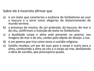 Sobre ele é incorreto afirmar que
a) é um texto que caracteriza a essência do Simbolismo ao usar
a loucura e a torre como alegorias do distanciamento do
mundo terreno.
b) a presença da música, da cor prateada, da loucura, do mar e
do céu, confirmam a inserção do texto no Simbolismo.
c) a dualidade corpo e alma está presente no poema, nas
imagens do mar e do céu, unidas pelo objeto de desejo: a lua.
d) é um poema que traz como tema o suicídio religioso.
e) Ismália recebeu um par de asas para o corpo e outro para a
alma, conduzindo a alma ao céu e o corpo ao mar, desfazendo
a ideia de suicídio, que pressuporia queda.
 