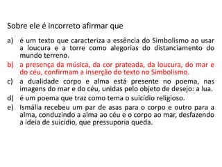 Sobre ele é incorreto afirmar que
a) é um texto que caracteriza a essência do Simbolismo ao usar
a loucura e a torre como alegorias do distanciamento do
mundo terreno.
b) a presença da música, da cor prateada, da loucura, do mar e
do céu, confirmam a inserção do texto no Simbolismo.
c) a dualidade corpo e alma está presente no poema, nas
imagens do mar e do céu, unidas pelo objeto de desejo: a lua.
d) é um poema que traz como tema o suicídio religioso.
e) Ismália recebeu um par de asas para o corpo e outro para a
alma, conduzindo a alma ao céu e o corpo ao mar, desfazendo
a ideia de suicídio, que pressuporia queda.
 
