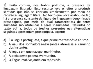 É muito comum, nos textos poéticos, a presença da
linguagem figurada. Esse recurso leva o leitor a produzir
sentidos que não se criariam simplesmente por meio do
recurso à linguagem literal. No texto que você acabou de ler,
há a presença constante da figura de linguagem denominada
prosopopeia, por meio da qual características de seres
animados são atribuídas a seres inanimados. Retirados do
texto acima, todos os trechos presentes nas alternativas
seguintes apresentam prosopopeia, exceto:
a) É a língua portuguesa, a que primeiro transpôs o abismo.
b) A nau dos sonhadores-navegantes atravessa a caminho
dos instantes.
c) A língua em que navego, marinheiro.
d) À praia deste poema aventureiro.
e) Ó língua-mar, viajando em todos nós.
 