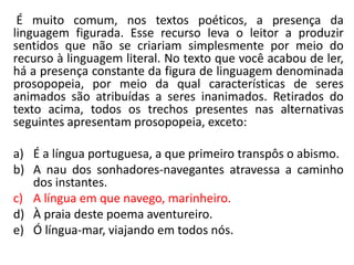 É muito comum, nos textos poéticos, a presença da
linguagem figurada. Esse recurso leva o leitor a produzir
sentidos que não se criariam simplesmente por meio do
recurso à linguagem literal. No texto que você acabou de ler,
há a presença constante da figura de linguagem denominada
prosopopeia, por meio da qual características de seres
animados são atribuídas a seres inanimados. Retirados do
texto acima, todos os trechos presentes nas alternativas
seguintes apresentam prosopopeia, exceto:
a) É a língua portuguesa, a que primeiro transpôs o abismo.
b) A nau dos sonhadores-navegantes atravessa a caminho
dos instantes.
c) A língua em que navego, marinheiro.
d) À praia deste poema aventureiro.
e) Ó língua-mar, viajando em todos nós.
 