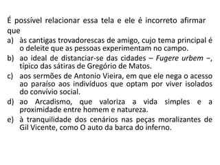 É possível relacionar essa tela e ele é incorreto afirmar
que
a) às cantigas trovadorescas de amigo, cujo tema principal é
o deleite que as pessoas experimentam no campo.
b) ao ideal de distanciar-se das cidades – Fugere urbem −,
típico das sátiras de Gregório de Matos.
c) aos sermões de Antonio Vieira, em que ele nega o acesso
ao paraíso aos indivíduos que optam por viver isolados
do convívio social.
d) ao Arcadismo, que valoriza a vida simples e a
proximidade entre homem e natureza.
e) à tranquilidade dos cenários nas peças moralizantes de
Gil Vicente, como O auto da barca do inferno.
 