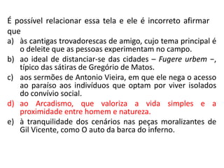 É possível relacionar essa tela e ele é incorreto afirmar
que
a) às cantigas trovadorescas de amigo, cujo tema principal é
o deleite que as pessoas experimentam no campo.
b) ao ideal de distanciar-se das cidades – Fugere urbem −,
típico das sátiras de Gregório de Matos.
c) aos sermões de Antonio Vieira, em que ele nega o acesso
ao paraíso aos indivíduos que optam por viver isolados
do convívio social.
d) ao Arcadismo, que valoriza a vida simples e a
proximidade entre homem e natureza.
e) à tranquilidade dos cenários nas peças moralizantes de
Gil Vicente, como O auto da barca do inferno.
 