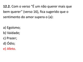 12.2. Com o verso “É um não querer mais que
bem querer” (verso 16), fica sugerido que o
sentimento do amor supera o (a):
a) Egoísmo;
b) Vaidade;
c) Prazer;
d) Ódio;
e) Afeto.
 