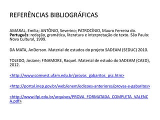 REFERÊNCIAS BIBLIOGRÁFICAS
AMARAL, Emília; ANTÔNIO, Severino; PATROCÍNIO, Mauro Ferreira do.
Português: redação, gramática, literatura e interpretação de texto. São Paulo:
Nova Cultural, 1999.
DA MATA, AnDerson. Material de estudos do projeto SADEAM (SEDUC) 2010.
TOLEDO, Josiane; FINAMORE, Raquel. Material de estudo do SADEAM (CAED),
2012.
<http://www.comvest.ufam.edu.br/provas_gabaritos_psc.htm>
<http://portal.inep.gov.br/web/enem/edicoes-anteriores/provas-e-gabaritos>
<http://www.ifpi.edu.br/arquivos/PROVA_FORMATADA_COMPLETA_VALENC
A.pdf>
 