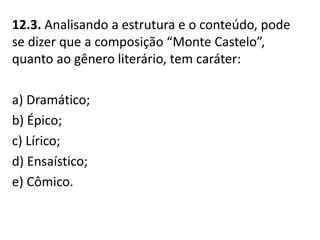 12.3. Analisando a estrutura e o conteúdo, pode
se dizer que a composição “Monte Castelo”,
quanto ao gênero literário, tem caráter:
a) Dramático;
b) Épico;
c) Lírico;
d) Ensaístico;
e) Cômico.
 